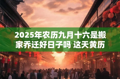 2025年农历九月十六是搬家乔迁好日子吗 这天黄历宜忌