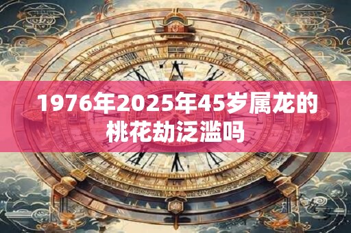 1976年2025年45岁属龙的桃花劫泛滥吗