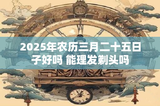 2025年农历三月二十五日子好吗 能理发剃头吗