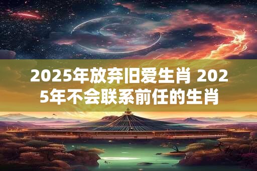 2025年放弃旧爱生肖 2025年不会联系前任的生肖