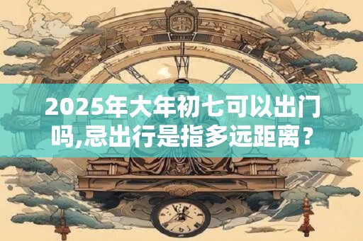 2025年大年初七可以出门吗,忌出行是指多远距离? 2025年大年初七可以出门吗,忌出行是指多远距离?