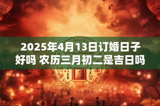 2025年4月13日订婚日子好吗 农历三月初二是吉日吗