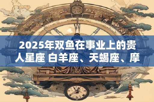 2025年双鱼在事业上的贵人星座 白羊座、天蝎座、摩羯座