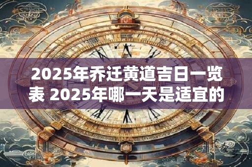 2025年乔迁黄道吉日一览表 2025年哪一天是适宜的乔迁黄道吉日