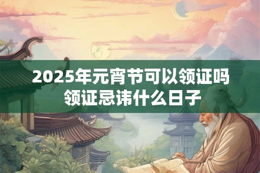 2025年元宵节可以领证吗 领证忌讳什么日子 2025年元宵节可以领证吗 领证忌讳什么日子