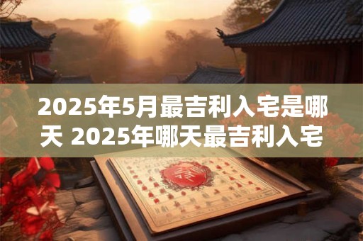 2025年5月最吉利入宅是哪天 2025年哪天最吉利入宅