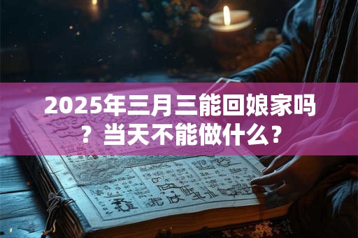 2026年三月三能回娘家吗？当天不能做什么？