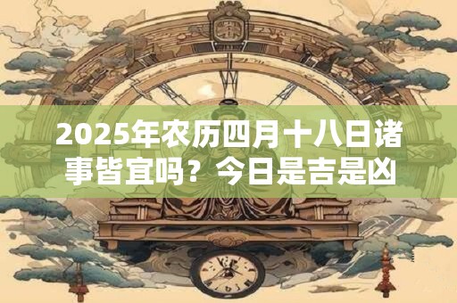 2025年农历四月十八日诸事皆宜吗？今日是吉是凶
