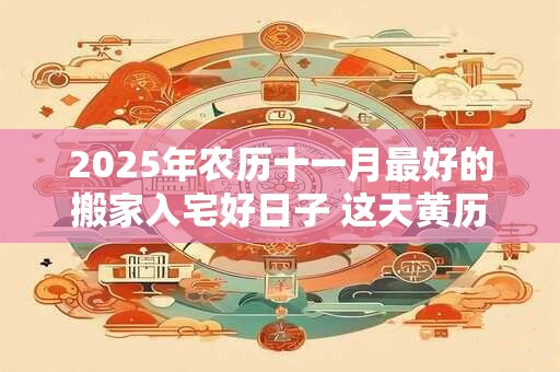 2025年农历十一月最好的搬家入宅好日子 这天黄历宜忌