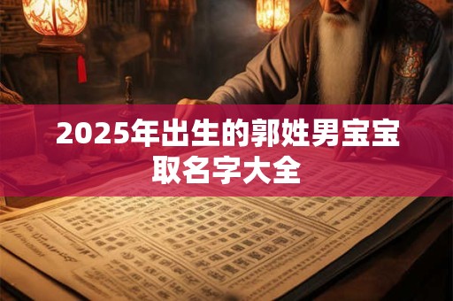 2025年出生的郭姓男宝宝取名字大全 2025年出生的郭姓男宝宝取名字大全