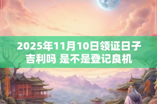 2025年11月10日领证日子吉利吗 是不是登记良机