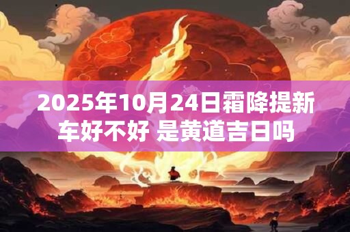 2025年10月24日霜降提新车好不好 是黄道吉日吗 2025年10月24日霜降提新车好不好 是黄道吉日吗