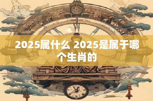 2025属什么 2025是属于哪个生肖的
