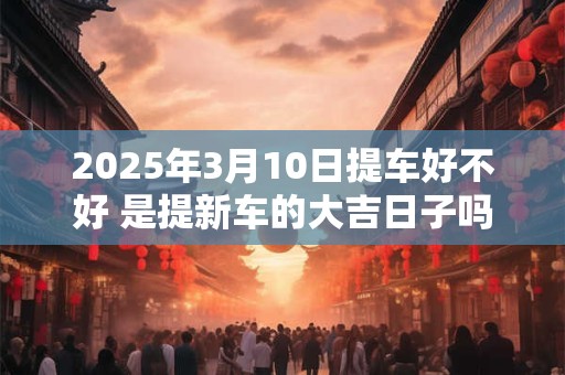 2025年3月10日提车好不好 是提新车的大吉日子吗
