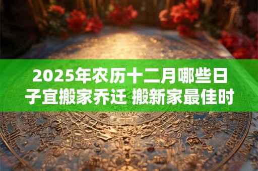 2025年农历十二月哪些日子宜搬家乔迁 搬新家最佳时机