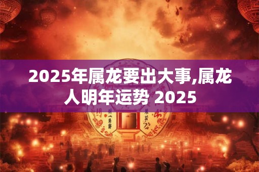 2025年属龙要出大事,属龙人明年运势 2025