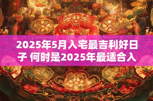 2025年5月入宅最吉利好日子 何时是2025年最适合入宅的吉日 2025年5月入宅最吉利好日子 何时是2025年最适合入宅的吉日