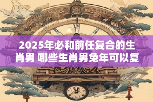 2025年必和前任复合的生肖男 哪些生肖男兔年可以复合