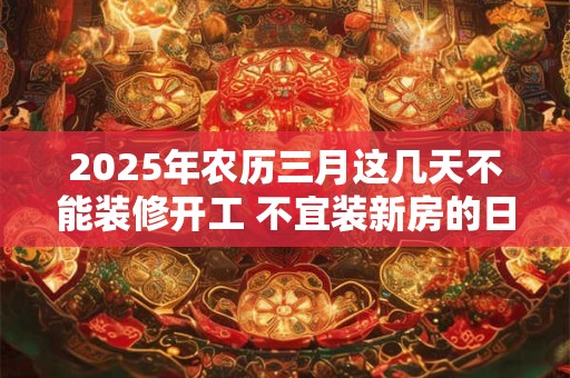 2025年农历三月这几天不能装修开工 不宜装新房的日子