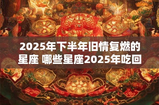 2025年下半年旧情复燃的星座 哪些星座2025年吃回头草