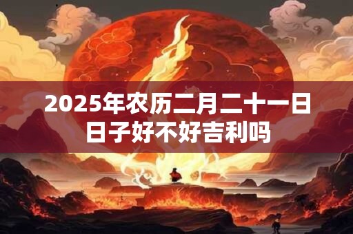 2025年农历二月二十一日日子好不好吉利吗