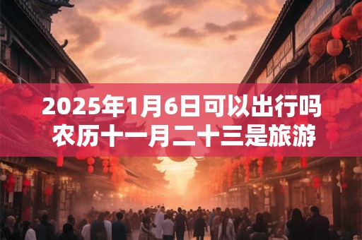 2025年1月6日可以出行吗 农历十一月二十三是旅游吉日吗