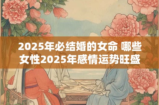 2025年必结婚的女命 哪些女性2025年感情运势旺盛 2025年必结婚的女命 哪些女性2025年感情运势旺盛