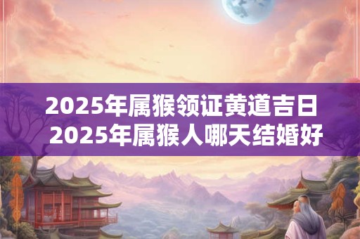 2025年属猴领证黄道吉日  2025年属猴人哪天结婚好