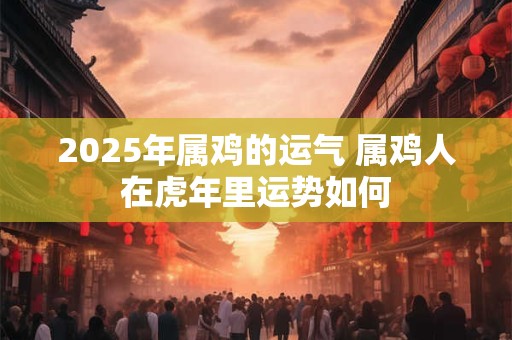 2025年属鸡的运气 属鸡人在虎年里运势如何