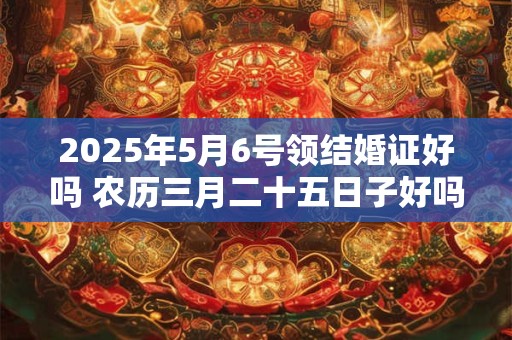 2025年5月6号领结婚证好吗 农历三月二十五日子好吗