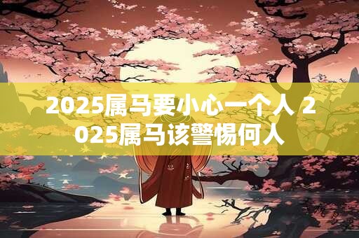 2025属马要小心一个人 2025属马该警惕何人