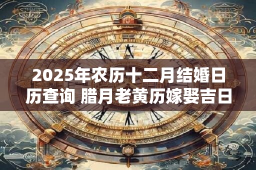 2025年农历十二月结婚日历查询 腊月老黄历嫁娶吉日