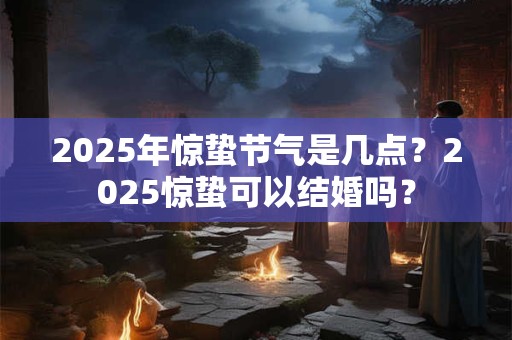 2025年惊蛰节气是几点？2025惊蛰可以结婚吗？