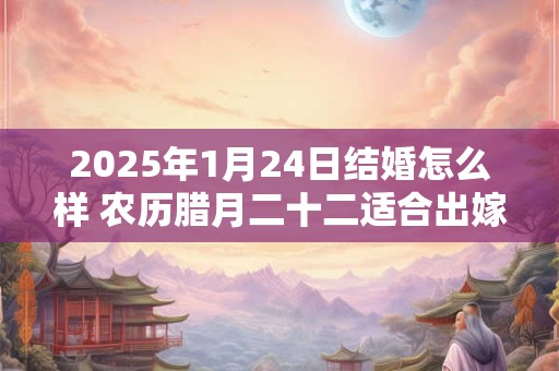 2025年1月24日结婚怎么样 农历腊月二十二适合出嫁娶亲吗