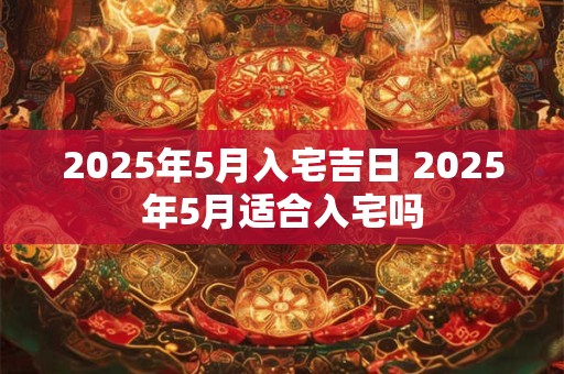 2025年5月入宅吉日 2025年5月适合入宅吗