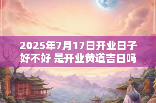 2025年7月17日开业日子好不好 是开业黄道吉日吗