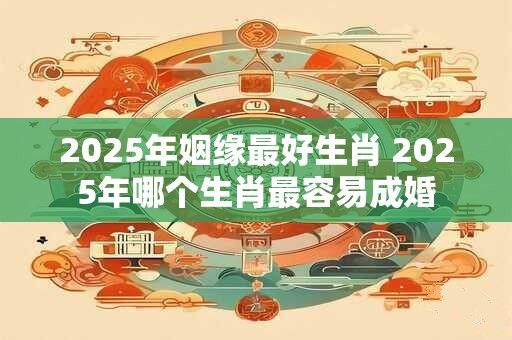 2025年姻缘最好生肖 2025年哪个生肖最容易成婚