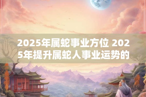 2025年属蛇事业方位 2025年提升属蛇人事业运势的方法 2025年属蛇事业方位 2025年提升属蛇人事业运势的方法