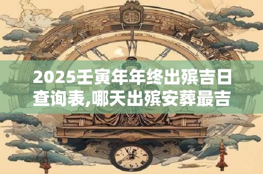 2025壬寅年年终出殡吉日查询表,哪天出殡安葬最吉利？