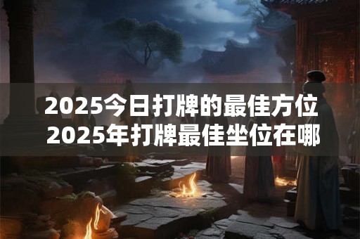 2025今日打牌的最佳方位 2025年打牌最佳坐位在哪