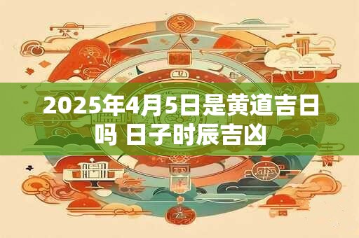 2025年4月5日是黄道吉日吗 日子时辰吉凶