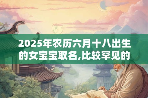 2025年农历六月十八出生的女宝宝取名,比较罕见的名字 2025年农历六月十八出生的女宝宝取名,比较罕见的名字
