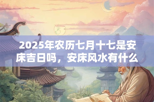 2025年农历七月十七是安床吉日吗，安床风水有什么建议？