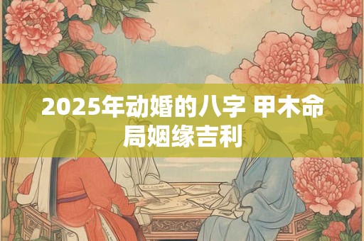 2025年动婚的八字 甲木命局姻缘吉利
