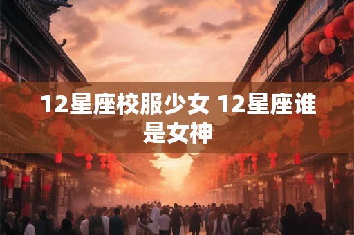 12星座校服少女 12星座谁是女神