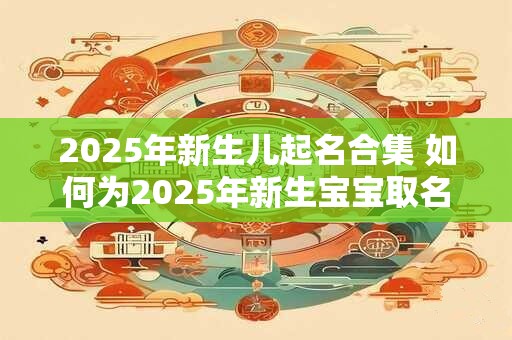 2025年新生儿起名合集 如何为2025年新生宝宝取名