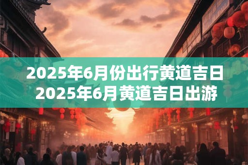 2025年6月份出行黄道吉日 2025年6月黄道吉日出游哪天最吉利