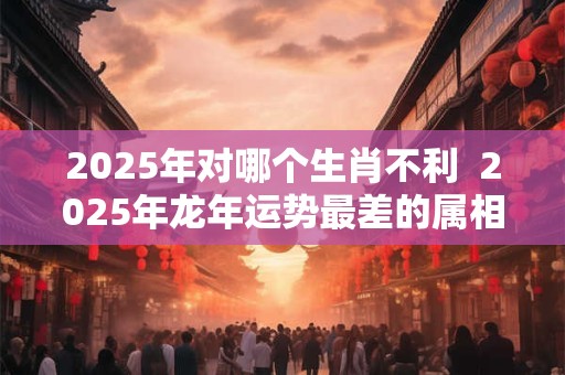 2025年对哪个生肖不利  2025年龙年运势最差的属相