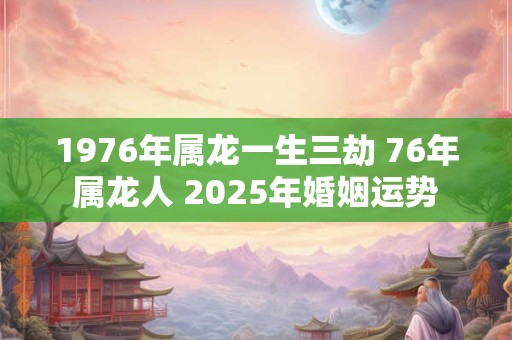 1976年属龙一生三劫 76年属龙人 2025年婚姻运势