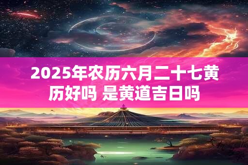 2025年农历六月二十七黄历好吗 是黄道吉日吗
